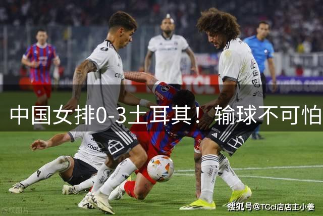 中国女排0-3土耳其！输球不可怕 麻烦的是这三年件事 赵勇遇难题