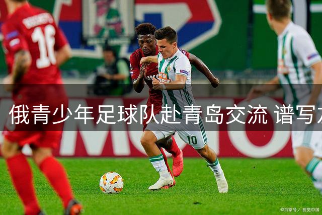 俄青少年足球队赴青岛交流 谱写友城新篇章