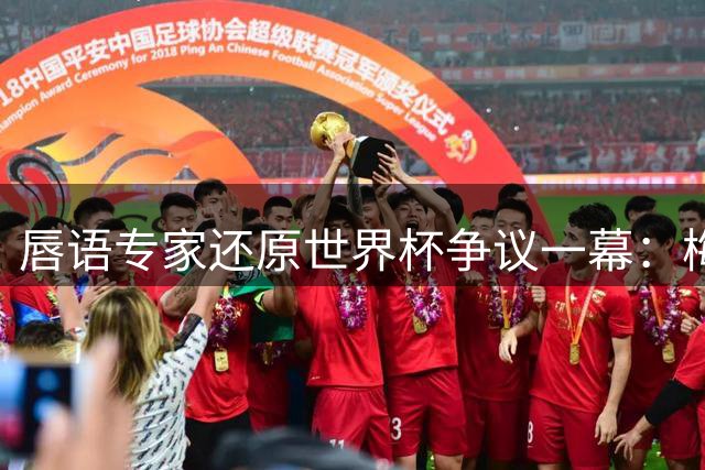 唇语专家还原世界杯争议一幕：梅西为何紧盯库库雷利亚捂嘴动作