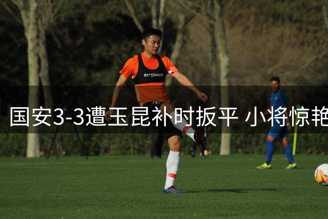 国安3-3遭玉昆补时扳平 小将惊艳一条龙破门