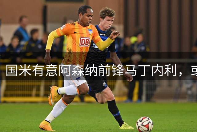 国米有意阿森纳前锋马丁内利，或为锋线补强