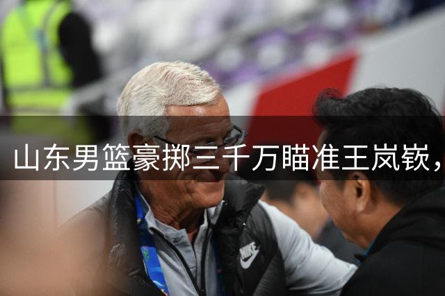山东男篮豪掷三千万瞄准王岚嵚，这笔重磅引援背后有何深意？