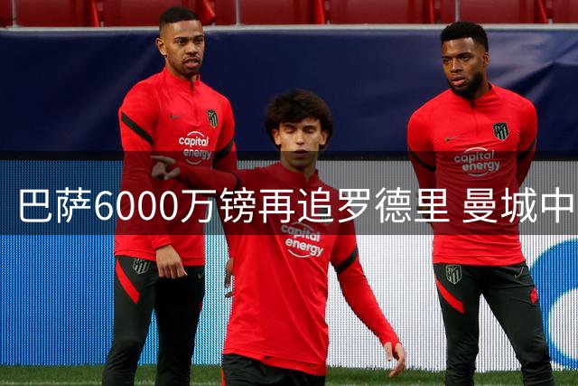 巴萨6000万镑再追罗德里 曼城中场洗牌在即