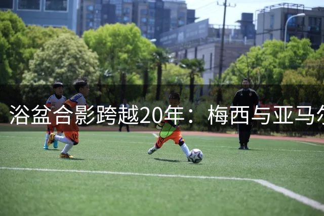 浴盆合影跨越20年：梅西与亚马尔的世界杯命运交汇