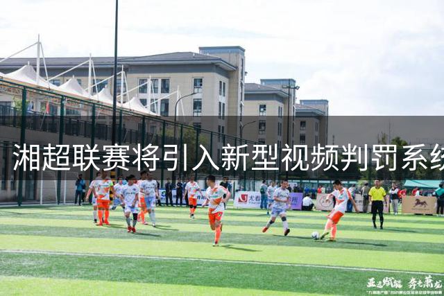 湘超联赛将引入新型视频判罚系统 第四轮或迎历史性技术变革