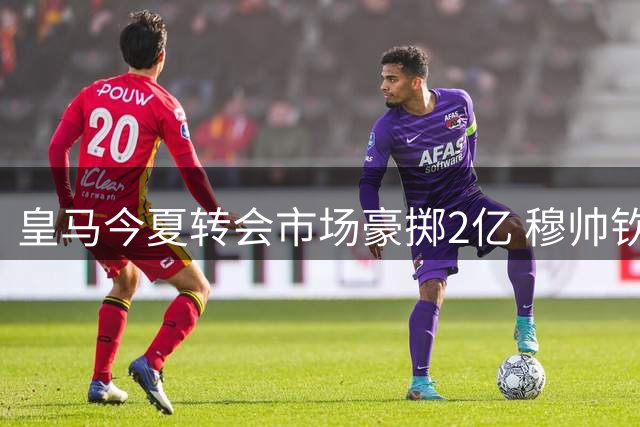 皇马今夏转会市场豪掷2亿 穆帅钦点新星打造全新攻击线