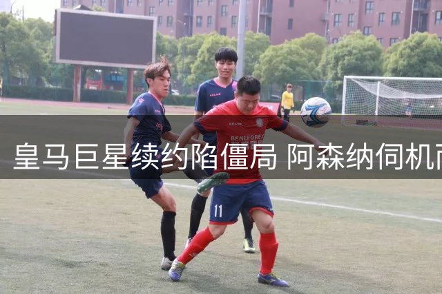皇马巨星续约陷僵局 阿森纳伺机而动引援博弈升级