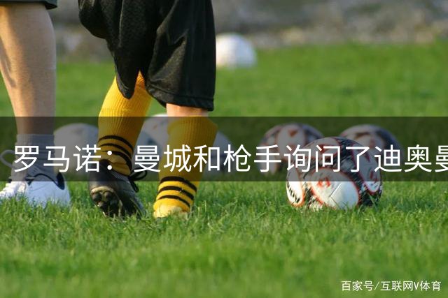 罗马诺：曼城和枪手询问了迪奥曼德情况，但球员并未敞开大门