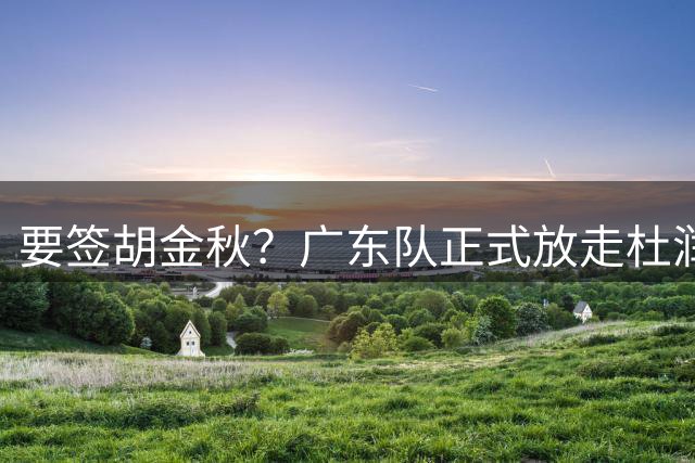 要签胡金秋？广东队正式放走杜润旺，朱芳雨惨遭同曦顶薪挖角！