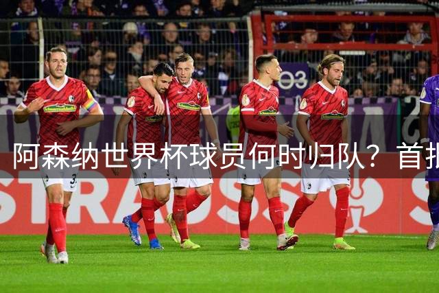 阿森纳世界杯球员何时归队？首批本周报到，西班牙英格兰国脚铁定缺席首轮