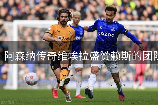 阿森纳传奇维埃拉盛赞赖斯的团队精神
