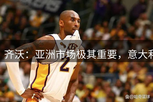 齐沃：亚洲市场极其重要，意大利俱乐部本应该更早来这里