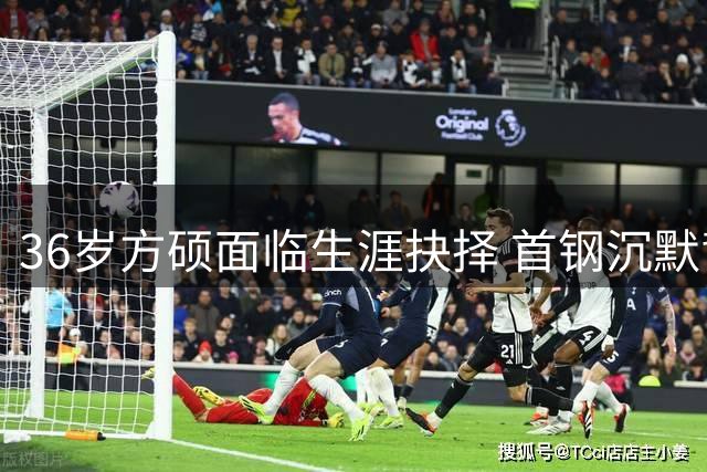 36岁方硕面临生涯抉择 首钢沉默背后暗藏玄机